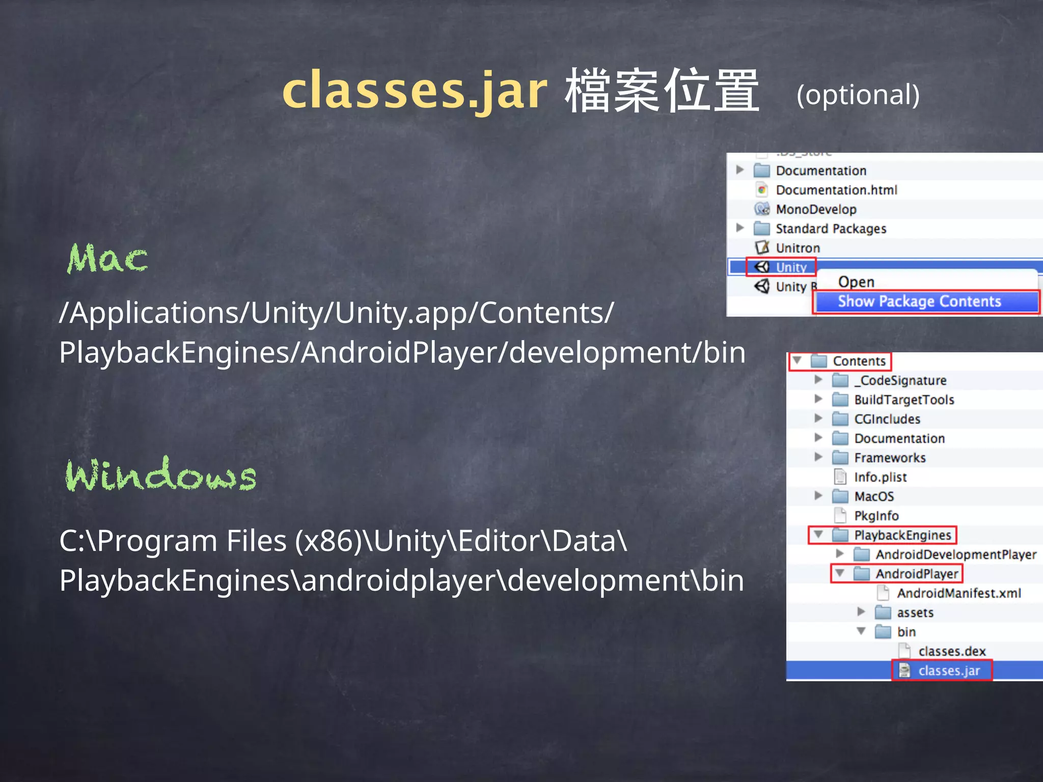 /Applications/Unity/Unity.app/Contents/
PlaybackEngines/AndroidPlayer/development/bin
classes.jar 檔案位置
Mac
C:Program Files (x86)UnityEditorData
PlaybackEnginesandroidplayerdevelopmentbin
Windows
(optional)
 