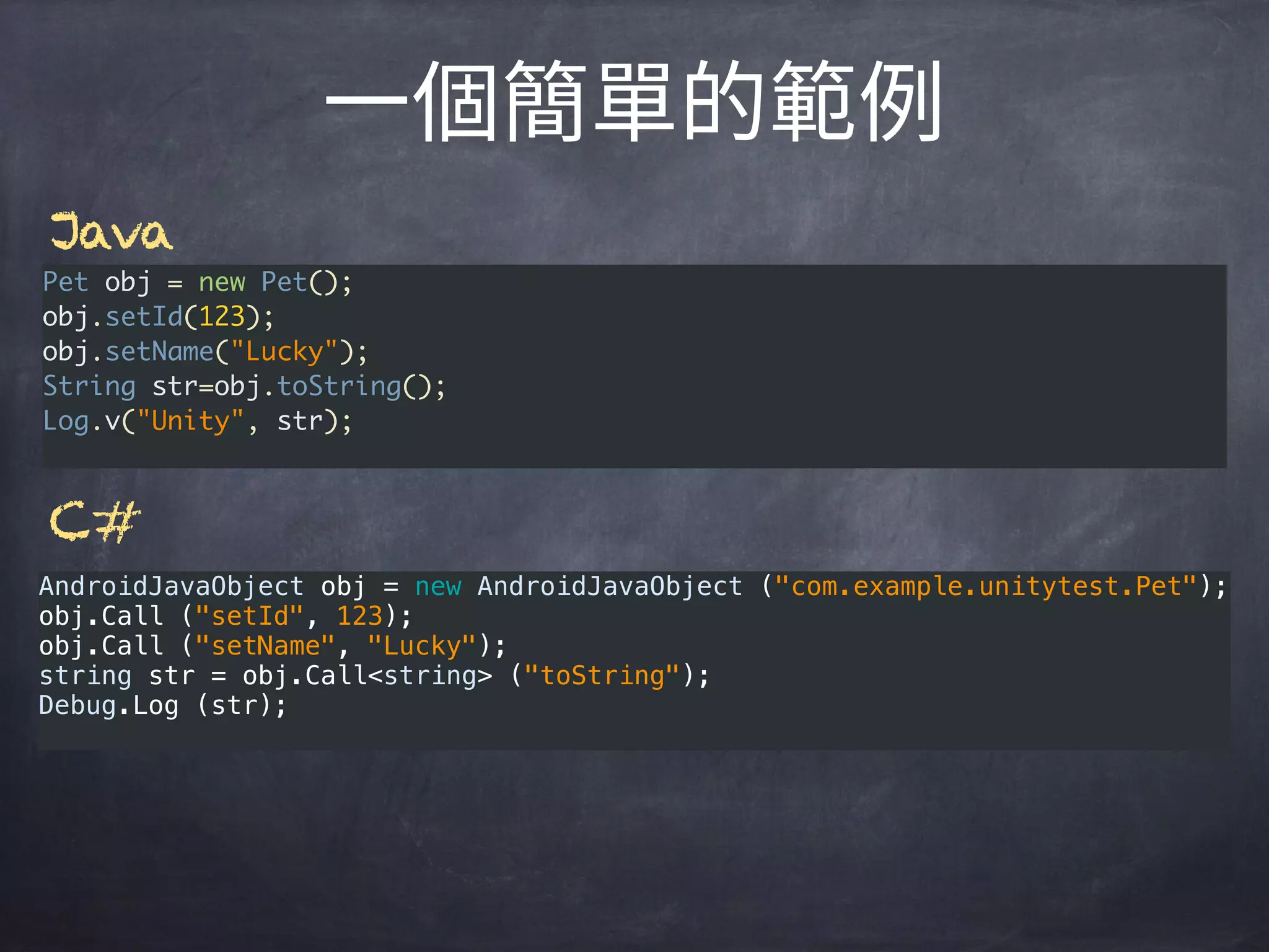 AndroidJavaObject obj = new AndroidJavaObject ("com.example.unitytest.Pet"); 
obj.Call ("setId", 123); 
obj.Call ("setName", "Lucky"); 
string str = obj.Call<string> ("toString"); 
Debug.Log (str);
Pet obj = new Pet();
obj.setId(123);
obj.setName("Lucky");
String str=obj.toString();
Log.v("Unity", str);
Java
C#
 
