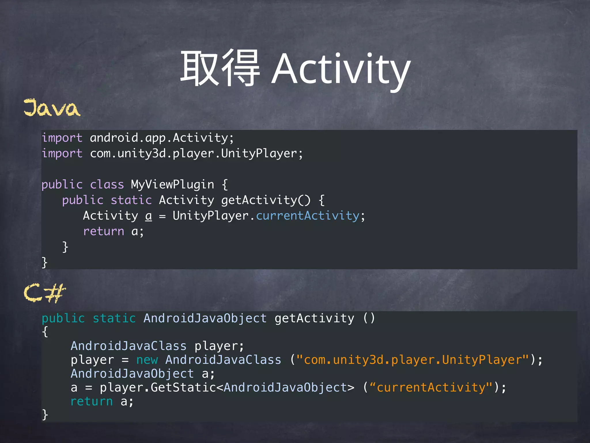 Activity
import android.app.Activity;
import com.unity3d.player.UnityPlayer;
public class MyViewPlugin {
public static Activity getActivity() {
Activity a = UnityPlayer.currentActivity;
return a;
}
}
public static AndroidJavaObject getActivity () 
{ 
    AndroidJavaClass player;
    player = new AndroidJavaClass ("com.unity3d.player.UnityPlayer"); 
    AndroidJavaObject a;
    a = player.GetStatic<AndroidJavaObject> (“currentActivity");
return a; 
}
C#
Java
 