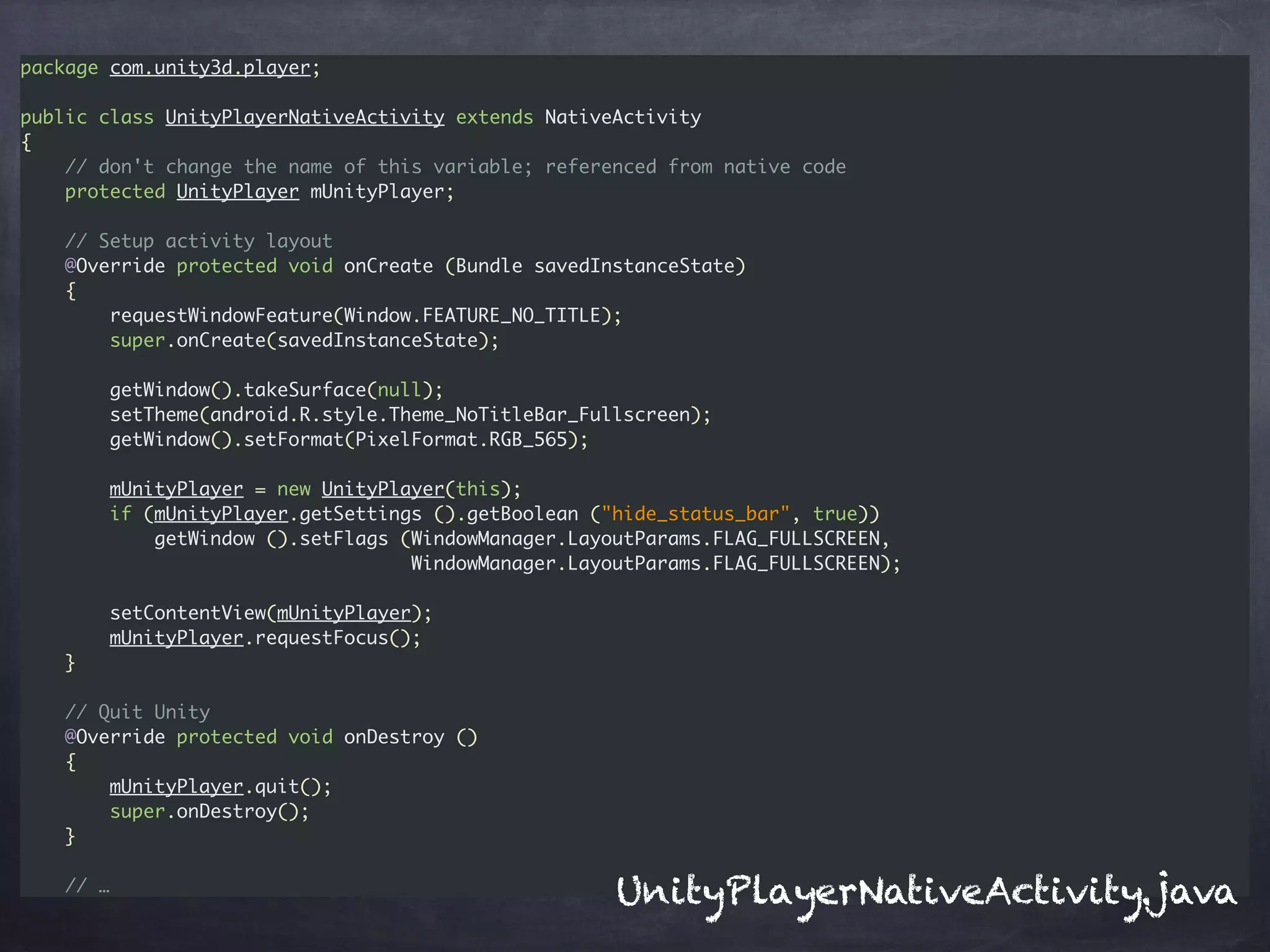 package com.unity3d.player;
public class UnityPlayerNativeActivity extends NativeActivity
{
// don't change the name of this variable; referenced from native code
protected UnityPlayer mUnityPlayer;
// Setup activity layout
@Override protected void onCreate (Bundle savedInstanceState)
{
requestWindowFeature(Window.FEATURE_NO_TITLE);
super.onCreate(savedInstanceState);
getWindow().takeSurface(null);
setTheme(android.R.style.Theme_NoTitleBar_Fullscreen);
getWindow().setFormat(PixelFormat.RGB_565);
mUnityPlayer = new UnityPlayer(this);
if (mUnityPlayer.getSettings ().getBoolean ("hide_status_bar", true))
getWindow ().setFlags (WindowManager.LayoutParams.FLAG_FULLSCREEN,
WindowManager.LayoutParams.FLAG_FULLSCREEN);
setContentView(mUnityPlayer);
mUnityPlayer.requestFocus();
}
// Quit Unity
@Override protected void onDestroy ()
{
mUnityPlayer.quit();
super.onDestroy();
}
// …
UnityPlayerNativeActivity.java
 