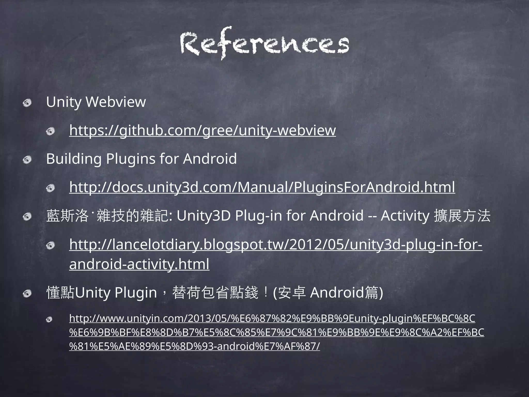 References
Unity Webview
https://github.com/gree/unity-webview
Building Plugins for Android
http://docs.unity3d.com/Manual/PluginsForAndroid.html
藍斯洛‧雜技的雜記: Unity3D Plug-in for Android -- Activity 擴展⽅方法
http://lancelotdiary.blogspot.tw/2012/05/unity3d-plug-in-for-
android-activity.html
懂點Unity Plugin，替荷包省點錢！(安卓 Android篇)
http://www.unityin.com/2013/05/%E6%87%82%E9%BB%9Eunity-plugin%EF%BC%8C
%E6%9B%BF%E8%8D%B7%E5%8C%85%E7%9C%81%E9%BB%9E%E9%8C%A2%EF%BC
%81%E5%AE%89%E5%8D%93-android%E7%AF%87/
 