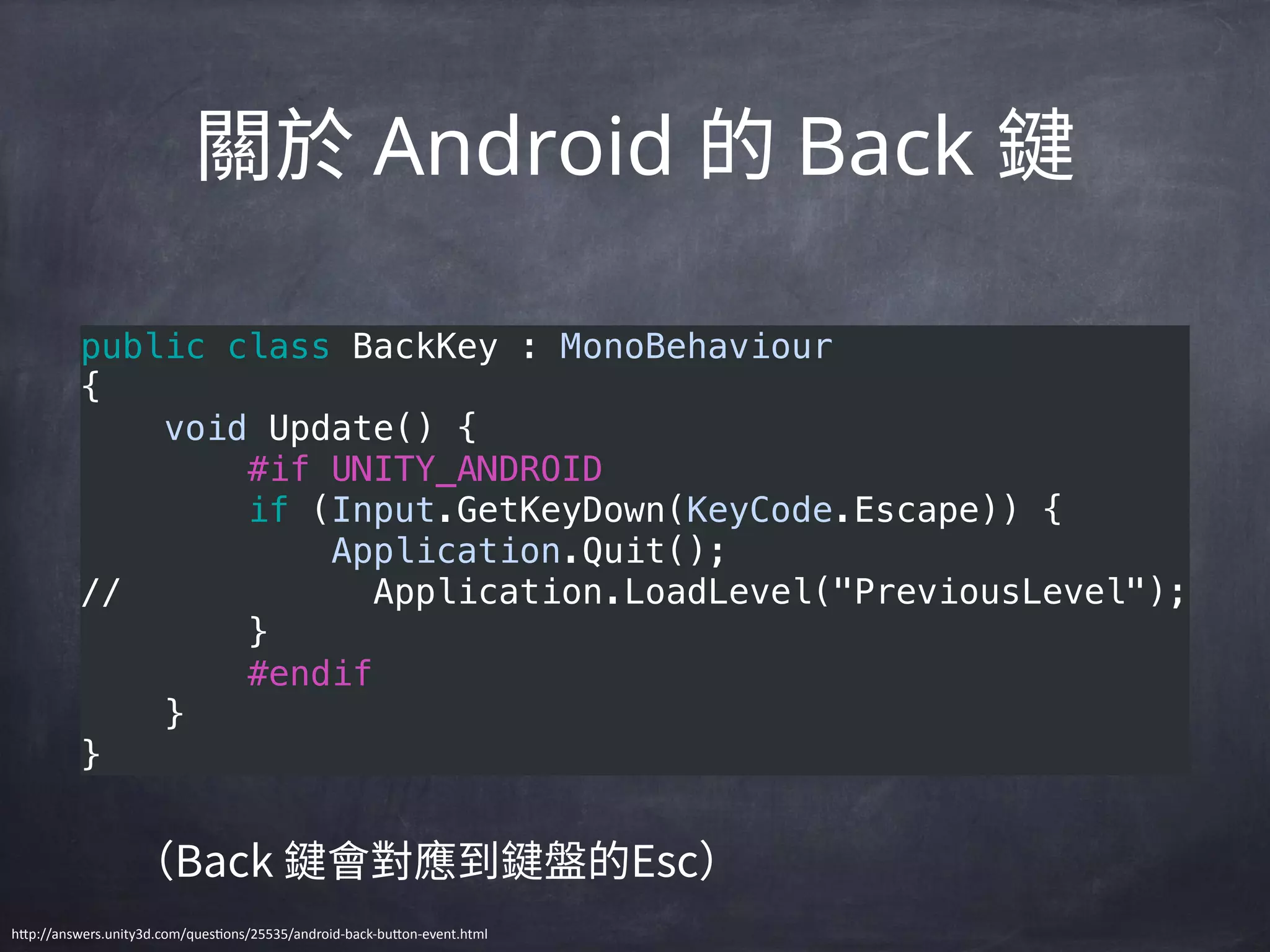 Android Back
public class BackKey : MonoBehaviour 
{ 
    void Update() { 
        #if UNITY_ANDROID 
        if (Input.GetKeyDown(KeyCode.Escape)) { 
            Application.Quit(); 
//            Application.LoadLevel("PreviousLevel"); 
        } 
        #endif 
    } 
}
h"p://answers.unity3d.com/quesBons/25535/android-­‐back-­‐bu"on-­‐event.html
 