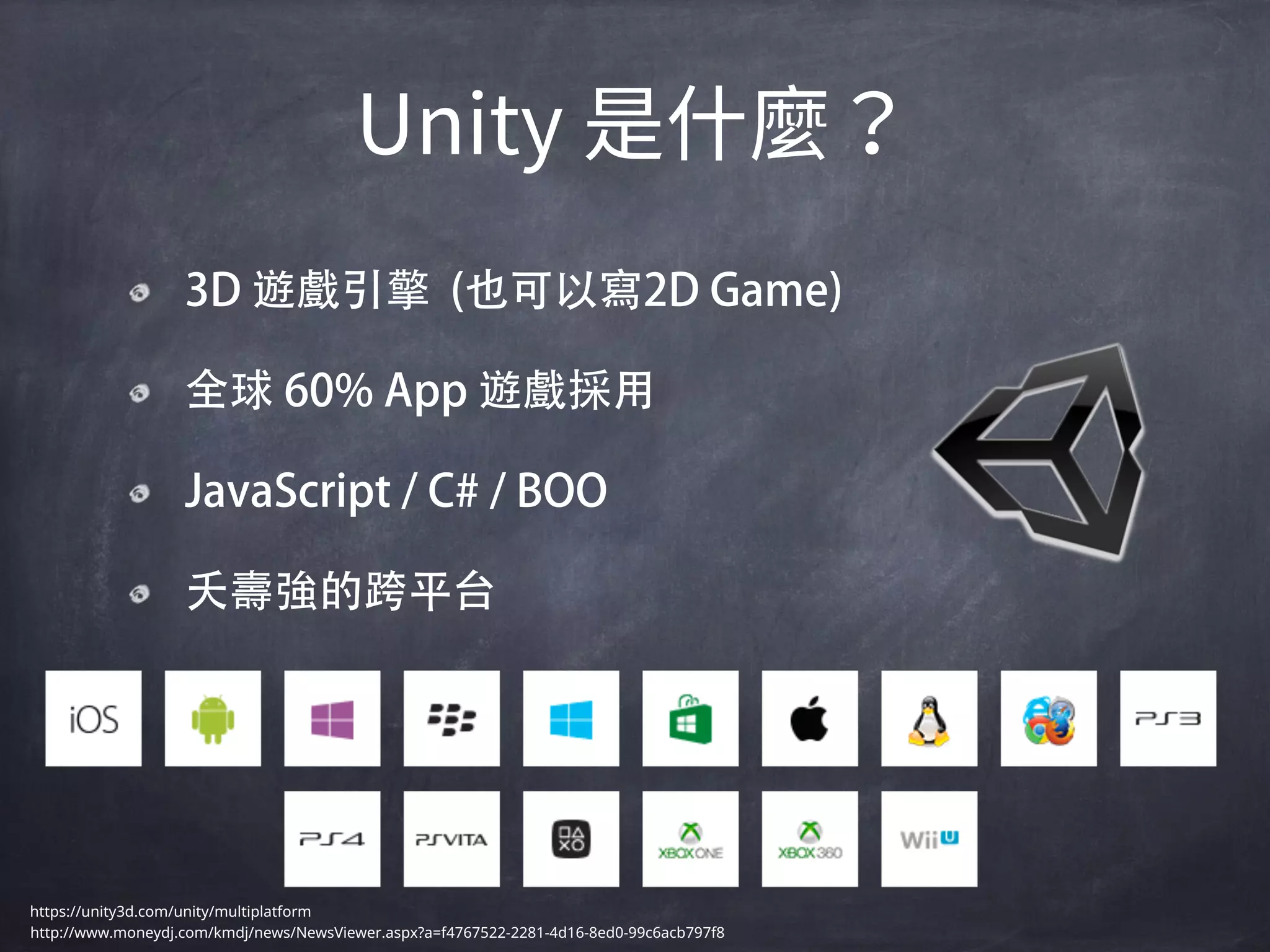 3D 遊戲引擎 (也可以寫2D Game)
全球 60% App 遊戲採用
JavaScript / C# / BOO
夭壽強的跨平台
https://unity3d.com/unity/multiplatform
http://www.moneydj.com/kmdj/news/NewsViewer.aspx?a=f4767522-2281-4d16-8ed0-99c6acb797f8
 