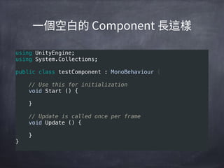 using UnityEngine; 
using System.Collections; 
 
public class testComponent : MonoBehaviour { 
 
    // Use this for initialization 
    void Start () { 
     
    } 
     
    // Update is called once per frame 
    void Update () { 
     
    } 
}
 