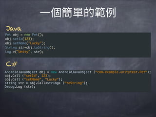 AndroidJavaObject obj = new AndroidJavaObject ("com.example.unitytest.Pet"); 
obj.Call ("setId", 123); 
obj.Call ("setName", "Lucky"); 
string str = obj.Call<string> ("toString"); 
Debug.Log (str);
Pet obj = new Pet();
obj.setId(123);
obj.setName("Lucky");
String str=obj.toString();
Log.v("Unity", str);
Java
C#
 