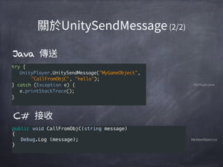 C#
public void CallFromObjC(string message) 
{ 
   Debug.Log (message); 
}
MyViewObject.cs
try {
UnityPlayer.UnitySendMessage("MyGameObject",
"CallFromObjC", "hello");
} catch (Exception e) {
e.printStackTrace();
}
Java
MyPlugin.java
 