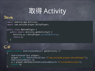 Activity
import android.app.Activity;
import com.unity3d.player.UnityPlayer;
public class MyViewPlugin {
public static Activity getActivity() {
Activity a = UnityPlayer.currentActivity;
return a;
}
}
public static AndroidJavaObject getActivity () 
{ 
    AndroidJavaClass player;
    player = new AndroidJavaClass ("com.unity3d.player.UnityPlayer"); 
    AndroidJavaObject a;
    a = player.GetStatic<AndroidJavaObject> (“currentActivity");
return a; 
}
C#
Java
 