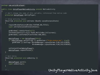 package com.unity3d.player;
public class UnityPlayerNativeActivity extends NativeActivity
{
// don't change the name of this variable; referenced from native code
protected UnityPlayer mUnityPlayer;
// Setup activity layout
@Override protected void onCreate (Bundle savedInstanceState)
{
requestWindowFeature(Window.FEATURE_NO_TITLE);
super.onCreate(savedInstanceState);
getWindow().takeSurface(null);
setTheme(android.R.style.Theme_NoTitleBar_Fullscreen);
getWindow().setFormat(PixelFormat.RGB_565);
mUnityPlayer = new UnityPlayer(this);
if (mUnityPlayer.getSettings ().getBoolean ("hide_status_bar", true))
getWindow ().setFlags (WindowManager.LayoutParams.FLAG_FULLSCREEN,
WindowManager.LayoutParams.FLAG_FULLSCREEN);
setContentView(mUnityPlayer);
mUnityPlayer.requestFocus();
}
// Quit Unity
@Override protected void onDestroy ()
{
mUnityPlayer.quit();
super.onDestroy();
}
// …
UnityPlayerNativeActivity.java
 