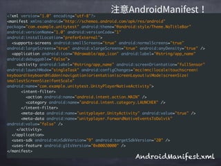 <?xml version="1.0" encoding="utf-8"?>
<manifest xmlns:android="http://schemas.android.com/apk/res/android"
package="com.example.unitytest" android:theme="@android:style/Theme.NoTitleBar"
android:versionName="1.0" android:versionCode="1"
android:installLocation="preferExternal">
<supports-screens android:smallScreens="true" android:normalScreens="true"
android:largeScreens="true" android:xlargeScreens="true" android:anyDensity="true" />
<application android:icon="@drawable/app_icon" android:label="@string/app_name"
android:debuggable="false">
<activity android:label="@string/app_name" android:screenOrientation="fullSensor"
android:launchMode="singleTask" android:configChanges="mcc|mnc|locale|touchscreen|
keyboard|keyboardHidden|navigation|orientation|screenLayout|uiMode|screenSize|
smallestScreenSize|fontScale"
android:name="com.example.unitytest.UnityPlayerNativeActivity">
<intent-filter>
<action android:name="android.intent.action.MAIN" />
<category android:name="android.intent.category.LAUNCHER" />
</intent-filter>
<meta-data android:name="unityplayer.UnityActivity" android:value="true" />
<meta-data android:name="unityplayer.ForwardNativeEventsToDalvik"
android:value="false" />
</activity>
</application>
<uses-sdk android:minSdkVersion="9" android:targetSdkVersion="20" />
<uses-feature android:glEsVersion="0x00020000" />
</manifest>
AndroidManifest.xml
 