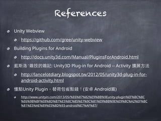 References
Unity Webview
https://github.com/gree/unity-webview
Building Plugins for Android
http://docs.unity3d.com/Manual/PluginsForAndroid.html
藍斯洛‧雜技的雜記: Unity3D Plug-in for Android -- Activity 擴展⽅方法
http://lancelotdiary.blogspot.tw/2012/05/unity3d-plug-in-for-
android-activity.html
懂點Unity Plugin，替荷包省點錢！(安卓 Android篇)
http://www.unityin.com/2013/05/%E6%87%82%E9%BB%9Eunity-plugin%EF%BC%8C
%E6%9B%BF%E8%8D%B7%E5%8C%85%E7%9C%81%E9%BB%9E%E9%8C%A2%EF%BC
%81%E5%AE%89%E5%8D%93-android%E7%AF%87/
 
