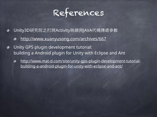 Unity3D研究院之打開Activity與調⽤用JAVA代碼傳遞參數
http://www.xuanyusong.com/archives/667
Unity GPS plugin development tutorial:  
building a Android plugin for Unity with Eclipse and Ant
http://www.mat-d.com/site/unity-gps-plugin-development-tutorial-
building-a-android-plugin-for-unity-with-eclipse-and-ant/
References
 