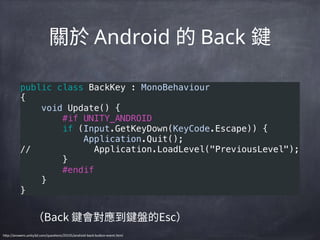 Android Back
public class BackKey : MonoBehaviour 
{ 
    void Update() { 
        #if UNITY_ANDROID 
        if (Input.GetKeyDown(KeyCode.Escape)) { 
            Application.Quit(); 
//            Application.LoadLevel("PreviousLevel"); 
        } 
        #endif 
    } 
}
h"p://answers.unity3d.com/quesBons/25535/android-­‐back-­‐bu"on-­‐event.html
 