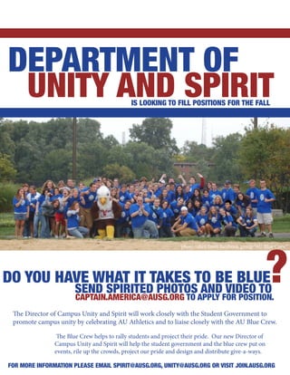 DEPARTMENT OF
 UNITY AND SPIRIT                            IS LOOKING TO FILL POSITIONS FOR THE FALL




                                                                                                      ?
                                                                 photo taken from facebook group “AU Blue Crew”




DO YOU HAVE WHAT IT TAKES TO BE BLUE
                       SEND SPIRITED PHOTOS AND VIDEO TO
                       CAPTAIN.AMERICA@AUSG.ORG TO APPLY FOR POSITION.
 The Director of Campus Unity and Spirit will work closely with the Student Government to
 promote campus unity by celebrating AU Athletics and to liaise closely with the AU Blue Crew.

                The Blue Crew helps to rally students and project their pride. Our new Director of
               Campus Unity and Spirit will help the student government and the blue crew put on
               events, rile up the crowds, project our pride and design and distribute give-a-ways.

FOR MORE INFORMATION PLEASE EMAIL SPIRIT@AUSG.ORG, UNITY@AUSG.ORG OR VISIT JOIN.AUSG.ORG
 