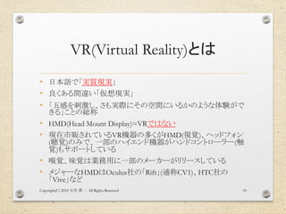 VR(Virtual Reality)とは
• 日本語で「実質現実」
• 良くある間違い「仮想現実」
• 「五感を刺激し、さも実際にその空間にいるかのような体験がで
きる」ことの総称
• HMD(Head Mount Display)=VRではない
• 現在市販されているVR機器の多くがHMD(視覚)、ヘッドフォン
(聴覚)のみで、一部のハイエンド機器がハンドコントローラー(触
覚)もサポートしている
• 嗅覚、味覚は業務用に一部のメーカーがリリースしている
• メジャーなHMDはOculus社の「Rift」(通称CV1)、HTC社の
「Vive」など
Copyright(C) 2018 . All Rights Reserved石井 勇一 10
 
