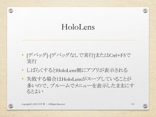 HoloLens
• [デバッグ]-[デバッグなしで実行]またはCtrl+F5で
実行
• しばらくするとHoloLens側にアプリが表示される
• 失敗する場合はHoloLensがスープしていることが
多いので、ブルームでメニューを表示したままにす
るとよい
Copyright(C) 2018 . All Rights Reserved石井 勇一 101
 