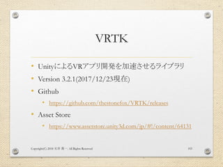 VRTK
• UnityによるVRアプリ開発を加速させるライブラリ
• Version 3.2.1(2017/12/23現在)
• Github
• https://github.com/thestonefox/VRTK/releases
• Asset Store
• https://www.assetstore.unity3d.com/jp/#!/content/64131
Copyright(C) 2018 . All Rights Reserved石井 勇一 103
 
