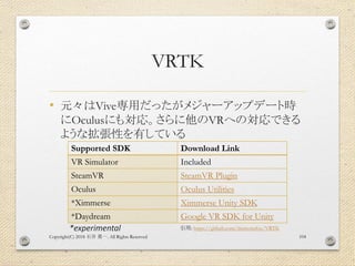 VRTK
• 元々はVive専用だったがメジャーアップデート時
にOculusにも対応。さらに他のVRへの対応できる
ような拡張性を有している
Copyright(C) 2018 . All Rights Reserved石井 勇一 104
Supported SDK Download Link
VR Simulator Included
SteamVR SteamVR Plugin
Oculus Oculus Utilities
*Ximmerse Ximmerse Unity SDK
*Daydream Google VR SDK for Unity
*experimental 引用: https://github.com/thestonefox/VRTK
 
