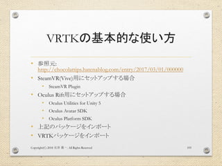 VRTKの基本的な使い方
• 参照元:
http://chocolattips.hatenablog.com/entry/2017/03/01/000000
• SteamVR(Vive)用にセットアップする場合
• SteamVR Plugin
• Oculus Rift用にセットアップする場合
• Oculus Utilities for Unity 5
• Oculus Avatar SDK
• Oculus Platform SDK
• 上記のパッケージをインポート
• VRTKパッケージをインポート
Copyright(C) 2018 . All Rights Reserved石井 勇一 105
 