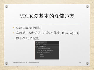 VRTKの基本的な使い方
• Main Cameraを削除
• 空のゲームオブジェクトを4つ作成。Position(0,0,0)
• 以下のように配置
Copyright(C) 2018 . All Rights Reserved石井 勇一 106
 