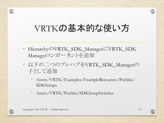 VRTKの基本的な使い方
• HierarchyのVRTK_SDK_ManagerにVRTK_SDK
Managerコンポーネントを追加
• 以下の二つのプレハブをVRTK_SDK_Managerの
子として追加
• Assets/VRTK/Examples/ExampleResources/Prefabs/
SDKSetups
• Assets/VRTK/Prefabs/SDKSetupSwitcher
Copyright(C) 2018 . All Rights Reserved石井 勇一 107
 