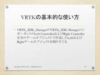 VRTKの基本的な使い方
• VRTK_SDK_ManagerのVRTK_SDK Managerコン
ポーネントのLeft ControllerおよびRight Controller
を空のゲームオブジェクトで作成したLeftおよび
Rightゲームオブジェクトを割り当てる
Copyright(C) 2018 . All Rights Reserved石井 勇一 108
 