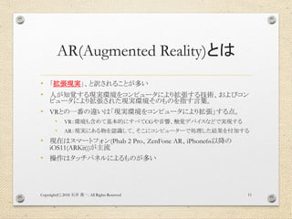 AR(Augmented Reality)とは
• 「拡張現実」、と訳されることが多い
• 人が知覚する現実環境をコンピュータにより拡張する技術、およびコン
ピュータにより拡張された現実環境そのものを指す言葉。
• VRとの一番の違いは「現実環境をコンピュータにより拡張」する点。
• VR：環境も含めて基本的にすべてCGや音響、触覚デバイスなどで実現する
• AR：現実にある物を認識して、そこにコンピューターで処理した結果を付加する
• 現在はスマートフォン(Phab 2 Pro、ZenFone AR、iPhone6s以降の
iOS11(ARKit))が主流
• 操作はタッチパネルによるものが多い
Copyright(C) 2018 . All Rights Reserved石井 勇一 11
 