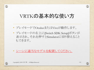 VRTKの基本的な使い方
• プレイモードでOculusまたはViveが動作します。
• プレイモードの右上に[Switch SDK Setup]ボタンが
表示され、それを押すとSimulatorに切り替えること
もできます。
• シーンに適当なモデルを配置してください。
Copyright(C) 2018 . All Rights Reserved石井 勇一 112
 
