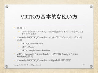 VRTKの基本的な使い方
• ポインタ
• Viveの場合はタップボタン、Touchの場合はジョイスティックを押したと
きポインタを出す
• HierarchyのVRTK_Controller > Leftに以下のコンポーネントを
追加
• VRTK_ControllerEvents
• VRTK_Pointer
• VRTK_Straight Pointer Renderer
• VRTK_PointerのPointer RendererにVRTK_Straight Pointer
Rendererを設定
• HierarchyのVRTK_Controller > Rightも同様に設定
Copyright(C) 2018 . All Rights Reserved石井 勇一 113
 