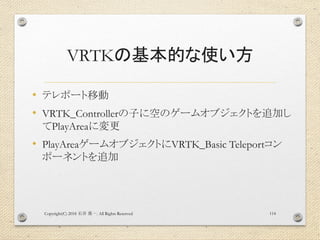 VRTKの基本的な使い方
• テレポート移動
• VRTK_Controllerの子に空のゲームオブジェクトを追加し
てPlayAreaに変更
• PlayAreaゲームオブジェクトにVRTK_Basic Teleportコン
ポーネントを追加
Copyright(C) 2018 . All Rights Reserved石井 勇一 114
 