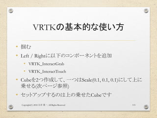 VRTKの基本的な使い方
• 掴む
• Left / Rightに以下のコンポーネントを追加
• VRTK_InteractGrab
• VRTK_InteractTouch
• Cubeを2つ作成して、一つはScale(0.1, 0.1, 0.1)にして上に
乗せる(次ページ参照)
• セットアップするのは上の乗せたCubeです
Copyright(C) 2018 . All Rights Reserved石井 勇一 115
 