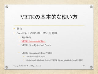 VRTKの基本的な使い方
• 掴む
• Cubeに以下のコンポーネントを追加
• RigidBody
• VRTK_InteractableObject
• VRTK_Fiexed Join Grab Attach
• VRTK_InteractableObjectの設定
• Is Grabbableをチェック
• Grab Attach Mechanic ScriptにVRTK_Fiexed Join Grab Attachを設定
Copyright(C) 2018 . All Rights Reserved石井 勇一 117
 