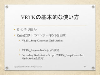 VRTKの基本的な使い方
• 別の手で掴む
• Cubeに以下のコンポーネントを追加
• VRTK_Swap Controller Grab Action
• VRTK_InteractableObjectの設定
• Secondary Grab Action ScriptにVRTK_Swap Controller
Grab Actionを設定
Copyright(C) 2018 . All Rights Reserved石井 勇一 118
 