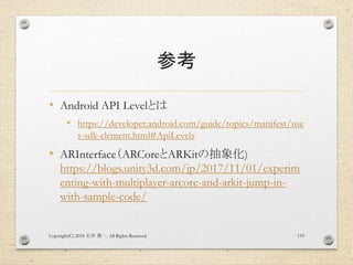 参考
• Android API Levelとは
• https://developer.android.com/guide/topics/manifest/use
s-sdk-element.html#ApiLevels
• ARInterface（ARCoreとARKitの抽象化)
https://blogs.unity3d.com/jp/2017/11/01/experim
enting-with-multiplayer-arcore-and-arkit-jump-in-
with-sample-code/
Copyright(C) 2018 . All Rights Reserved石井 勇一 119
 