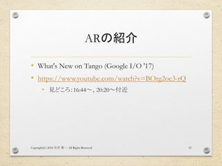 ARの紹介
• What's New on Tango (Google I/O '17)
• https://www.youtube.com/watch?v=BOrg2oc3-rQ
• 見どころ：16:44～、20:20～付近
Copyright(C) 2018 . All Rights Reserved石井 勇一 12
 