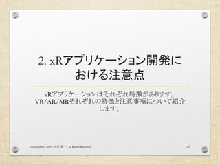 2. xRアプリケーション開発に
おける注意点
xRアプリケーションはそれぞれ特徴があります。
VR/AR/MRそれぞれの特徴と注意事項について紹介
します。
Copyright(C) 2018 . All Rights Reserved石井 勇一 120
 