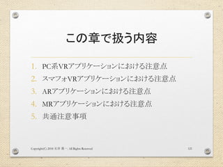 この章で扱う内容
1. PC系VRアプリケーションにおける注意点
2. スマフォVRアプリケーションにおける注意点
3. ARアプリケーションにおける注意点
4. MRアプリケーションにおける注意点
5. 共通注意事項
Copyright(C) 2018 . All Rights Reserved石井 勇一 121
 
