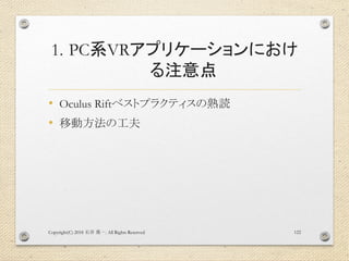 1. PC系VRアプリケーションにおけ
る注意点
• Oculus Riftベストプラクティスの熟読
• 移動方法の工夫
Copyright(C) 2018 . All Rights Reserved石井 勇一 122
 