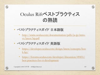 Oculus Riftベストプラクティス
の熟読
• ベストプラクティスガイド 日本語版
• http://static.oculus.com/documentation/pdfs/ja-jp/intro-
vr/latest/bp.pdf
• ベストプラクティスガイド 英語版
• https://developer.oculus.com/design/latest/concepts/boo
k-bp/
• https://forums.oculus.com/developer/discussion/49451/
best-practices-for-vr-development
Copyright(C) 2018 . All Rights Reserved石井 勇一 123
 