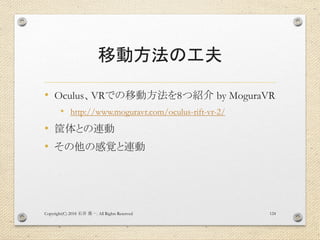 移動方法の工夫
• Oculus、VRでの移動方法を8つ紹介 by MoguraVR
• http://www.moguravr.com/oculus-rift-vr-2/
• 筐体との連動
• その他の感覚と連動
Copyright(C) 2018 . All Rights Reserved石井 勇一 124
 