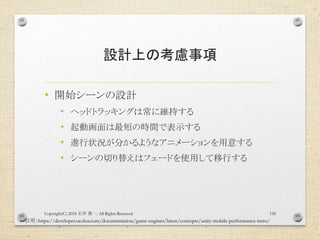 設計上の考慮事項
• 開始シーンの設計
• ヘッドトラッキングは常に維持する
• 起動画面は最短の時間で表示する
• 進行状況が分かるようなアニメーションを用意する
• シーンの切り替えはフェードを使用して移行する
Copyright(C) 2018 . All Rights Reserved石井 勇一 126
引用：https://developer.oculus.com/documentation/game-engines/latest/concepts/unity-mobile-performance-intro/
 