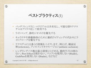 ベストプラクティス(1)
• バッチフレンドリに：マテリアルは共有化し、可能な限りテクス
チャはアトラス化して使用する
• ライトマップ、静的ジオメトリを優先する
• キャラクタや移動物体のために動的ライティングの代わりにラ
イトプローブを優先する
• テクスチャには多くの情報をベイクします。例えば、鏡面反
射(refections)、アンビエントオクルージョン(ambient occlusion)
• レンダリングパス数は最小限度にとどめる。動的ライトは使わ
ない、Post Effectは使わない、バッファを使用しない(Shader)、
GrabPassを使用しない(Shader)、などなど
Copyright(C) 2018 . All Rights Reserved石井 勇一 127
 
