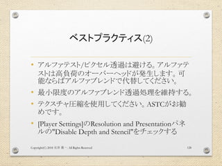 ベストプラクティス(2)
• アルファテスト/ピクセル透過は避ける。アルファテ
ストは高負荷のオーバーヘッドが発生します。可
能ならばアルファブレンドで代替してください。
• 最小限度のアルファブレンド透過処理を維持する。
• テクスチャ圧縮を使用してください。ASTCがお勧
めです。
• [Player Settings]のResolution and Presentationパネ
ルの"Disable Depth and Stencil"をチェックする
Copyright(C) 2018 . All Rights Reserved石井 勇一 128
 