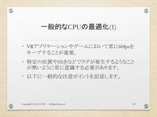 一般的なCPUの最適化(1)
• VRアプリケーションやゲームにおいて常に60fpsを
キープすることが重要。
• 特定の位置や向きなどでラグが発生するようなこと
が無いように常に意識する必要があります。
• 以下に一般的な注意ポイントを記述します。
Copyright(C) 2018 . All Rights Reserved石井 勇一 129
 