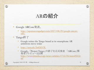 ARの紹介
• Google ARCore発表。
• http://japanese.engadget.com/2017/08/29/google-arcore-
sdk/
• Tango終了
• Google retires the Tango brand as its smartphone AR
ambitions move wider
• http://tcrn.ch/2wGkV3L
• Google、「Project Tango」の終了を正式発表 「ARCore」開
発者プレビュー2公開
http://www.itmedia.co.jp/news/articles/1712/18/news052.ht
ml
Copyright(C) 2018 . All Rights Reserved石井 勇一 13
 