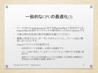 一般的なCPUの最適化(3)
• プールされたAudioSoucesに対するPlayOneShotで音を出すとき、
GameObjectを割り当てサウンドが鳴り終わったあとにdestroyする
• 可能な限り高負荷な数学的操作を避けてください。
• 頻繁に利用するコンポーネントはキャッシュし、フレーム毎に検
索しないようにする
• Unityのプロファイラを使用する
• 高負荷なコードを認識し、必要なら最適化する
• フレーム毎に発生しているガベージコレクションの割り当てを認識し排
除する
• 通常プレイ中における性能のスパイク(定期的/不定期的に瞬間的に
高負荷になる現象)を認識し排除する
Copyright(C) 2018 . All Rights Reserved石井 勇一 131
 