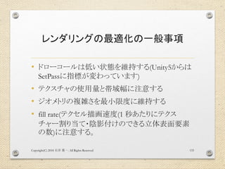 レンダリングの最適化の一般事項
• ドローコールは低い状態を維持する(Unity5からは
SetPassに指標が変わっています)
• テクスチャの使用量と帯域幅に注意する
• ジオメトリの複雑さを最小限度に維持する
• fill rate(テクセル描画速度(1 秒あたりにテクス
チャー割り当て・陰影付けのできる立体表面要素
の数)に注意する。
Copyright(C) 2018 . All Rights Reserved石井 勇一 133
 