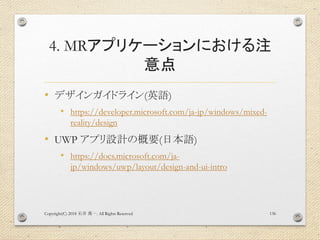 4. MRアプリケーションにおける注
意点
• デザインガイドライン(英語)
• https://developer.microsoft.com/ja-jp/windows/mixed-
reality/design
• UWP アプリ設計の概要(日本語)
• https://docs.microsoft.com/ja-
jp/windows/uwp/layout/design-and-ui-intro
Copyright(C) 2018 . All Rights Reserved石井 勇一 136
 