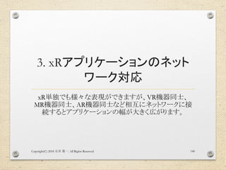 3. xRアプリケーションのネット
ワーク対応
xR単独でも様々な表現ができますが、VR機器同士、
MR機器同士、AR機器同士など相互にネットワークに接
続するとアプリケーションの幅が大きく広がります。
Copyright(C) 2018 . All Rights Reserved石井 勇一 140
 