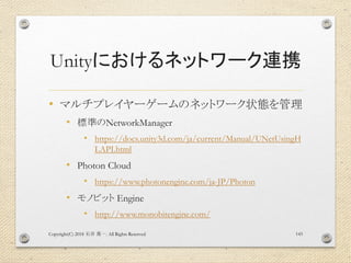 Unityにおけるネットワーク連携
• マルチプレイヤーゲームのネットワーク状態を管理
• 標準のNetworkManager
• https://docs.unity3d.com/ja/current/Manual/UNetUsingH
LAPI.html
• Photon Cloud
• https://www.photonengine.com/ja-JP/Photon
• モノビット Engine
• http://www.monobitengine.com/
Copyright(C) 2018 . All Rights Reserved石井 勇一 143
 