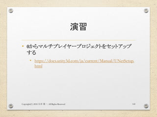 演習
• 0からマルチプレイヤープロジェクトをセットアップ
する
• https://docs.unity3d.com/ja/current/Manual/UNetSetup.
html
Copyright(C) 2018 . All Rights Reserved石井 勇一 145
 